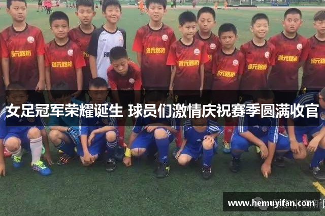 女足冠军荣耀诞生 球员们激情庆祝赛季圆满收官