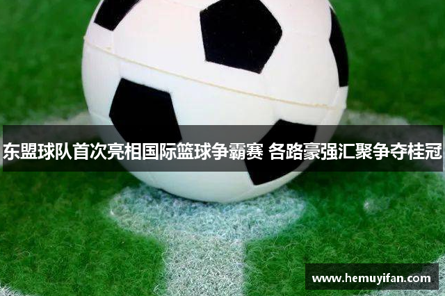 东盟球队首次亮相国际篮球争霸赛 各路豪强汇聚争夺桂冠