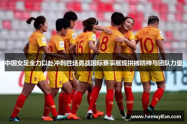 中国女足全力以赴冲刺胜场勇战国际赛事展现拼搏精神与团队力量