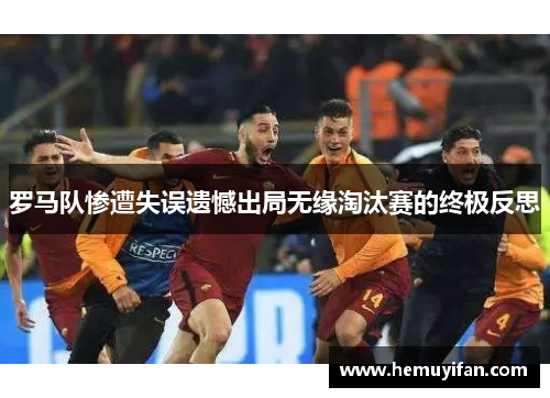 罗马队惨遭失误遗憾出局无缘淘汰赛的终极反思