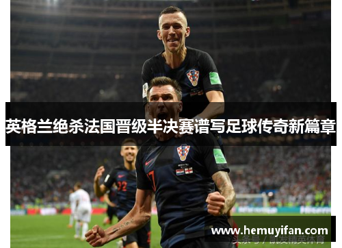 英格兰绝杀法国晋级半决赛谱写足球传奇新篇章