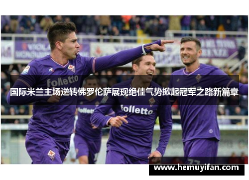 国际米兰主场逆转佛罗伦萨展现绝佳气势掀起冠军之路新篇章